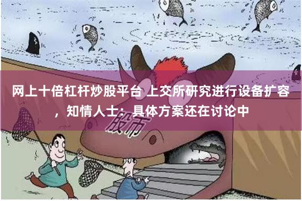 网上十倍杠杆炒股平台 上交所研究进行设备扩容，知情人士：具体方案还在讨论中