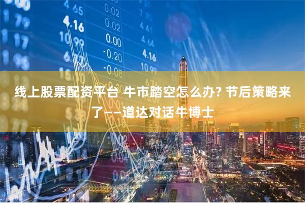 线上股票配资平台 牛市踏空怎么办? 节后策略来了——道达对话牛博士