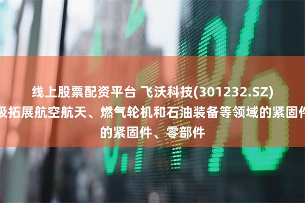 线上股票配资平台 飞沃科技(301232.SZ)：正在积极拓展航空航天、燃气轮机和石油装备等领域的紧固件、零部件