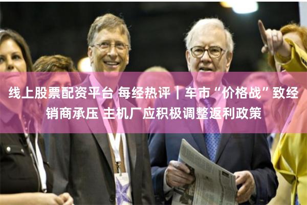 线上股票配资平台 每经热评︱车市“价格战”致经销商承压 主机厂应积极调整返利政策