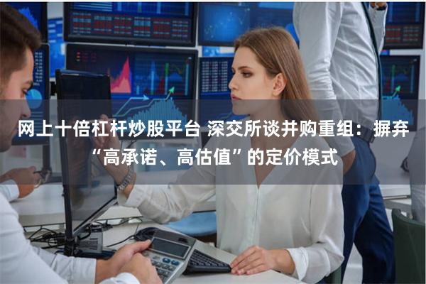 网上十倍杠杆炒股平台 深交所谈并购重组：摒弃“高承诺、高估值”的定价模式