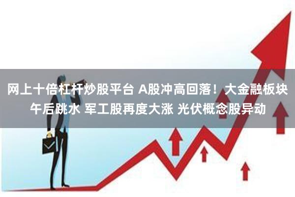 网上十倍杠杆炒股平台 A股冲高回落！大金融板块午后跳水 军工股再度大涨 光伏概念股异动