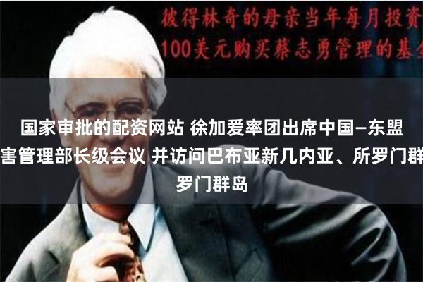 国家审批的配资网站 徐加爱率团出席中国—东盟灾害管理部长级会议 并访问巴布亚新几内亚、所罗门群岛