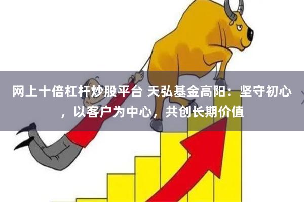 网上十倍杠杆炒股平台 天弘基金高阳：坚守初心，以客户为中心，共创长期价值