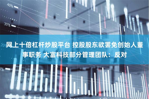 网上十倍杠杆炒股平台 控股股东欲罢免创始人董事职务 大富科技部分管理团队：反对