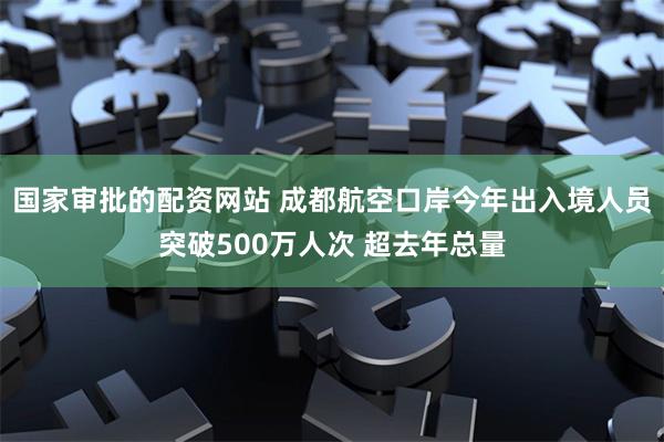 国家审批的配资网站 成都航空口岸今年出入境人员突破500万人次 超去年总量