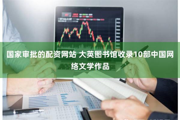 国家审批的配资网站 大英图书馆收录10部中国网络文学作品