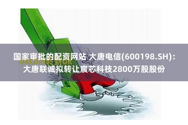 国家审批的配资网站 大唐电信(600198.SH)：大唐联诚拟转让宸芯科技2800万股股份