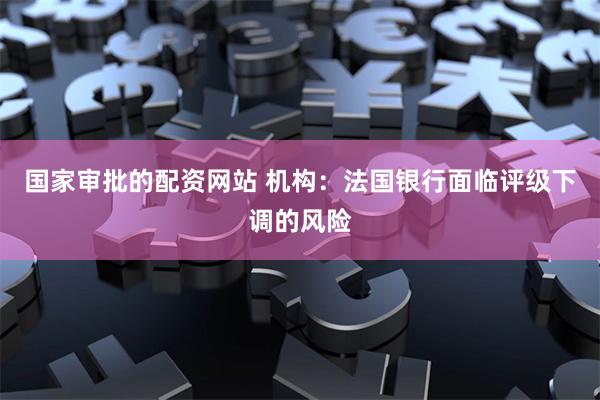 国家审批的配资网站 机构：法国银行面临评级下调的风险