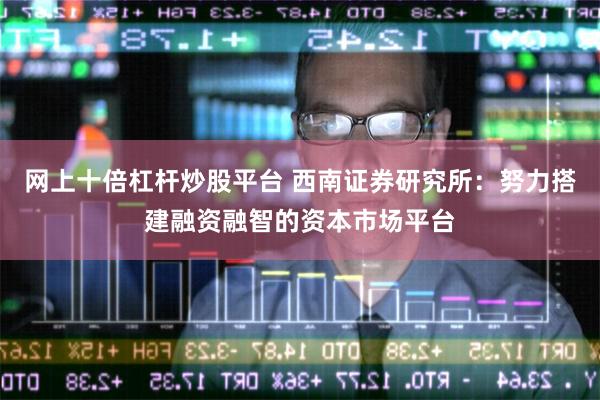网上十倍杠杆炒股平台 西南证券研究所：努力搭建融资融智的资本市场平台