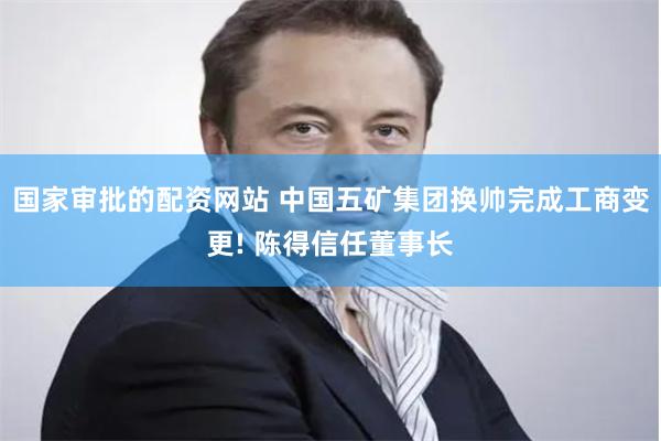 国家审批的配资网站 中国五矿集团换帅完成工商变更! 陈得信任董事长