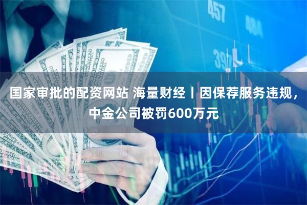 国家审批的配资网站 海量财经丨因保荐服务违规，中金公司被罚600万元