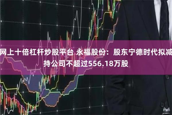 网上十倍杠杆炒股平台 永福股份：股东宁德时代拟减持公司不超过556.18万股