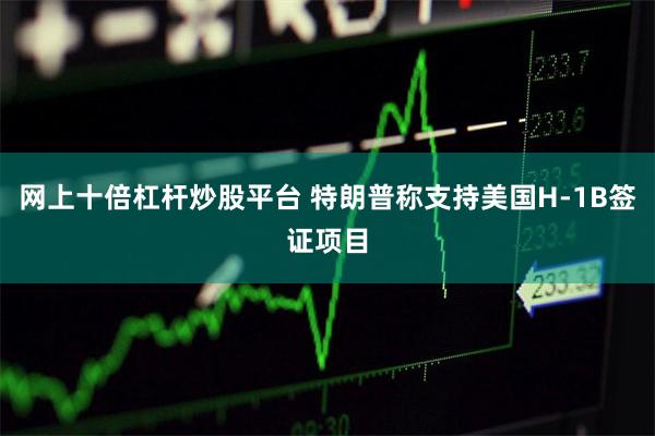 网上十倍杠杆炒股平台 特朗普称支持美国H-1B签证项目