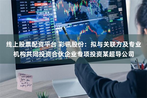 线上股票配资平台 彩讯股份：拟与关联方及专业机构共同投资合伙企业专项投资某超导公司