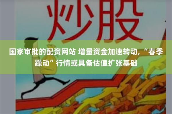 国家审批的配资网站 增量资金加速转动, “春季躁动”行情或具备估值扩张基础