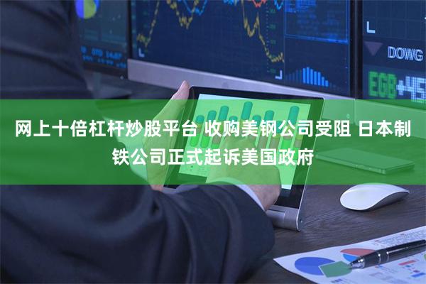 网上十倍杠杆炒股平台 收购美钢公司受阻 日本制铁公司正式起诉美国政府