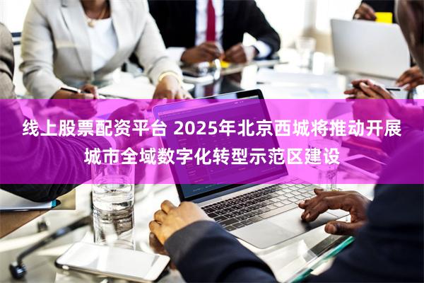线上股票配资平台 2025年北京西城将推动开展城市全域数字化转型示范区建设