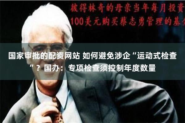 国家审批的配资网站 如何避免涉企“运动式检查”？国办：专项检查须控制年度数量