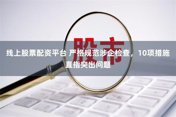 线上股票配资平台 严格规范涉企检查，10项措施直指突出问题