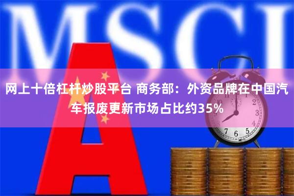 网上十倍杠杆炒股平台 商务部：外资品牌在中国汽车报废更新市场占比约35%
