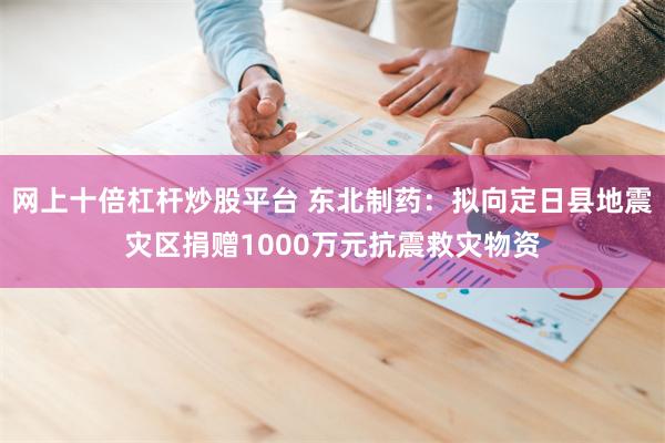 网上十倍杠杆炒股平台 东北制药：拟向定日县地震灾区捐赠1000万元抗震救灾物资