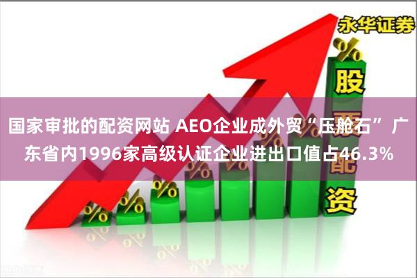 国家审批的配资网站 AEO企业成外贸“压舱石” 广东省内1996家高级认证企业进出口值占46.3%