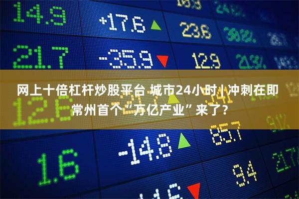网上十倍杠杆炒股平台 城市24小时 | 冲刺在即 常州首个“万亿产业”来了？