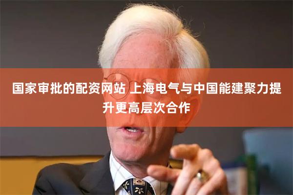 国家审批的配资网站 上海电气与中国能建聚力提升更高层次合作
