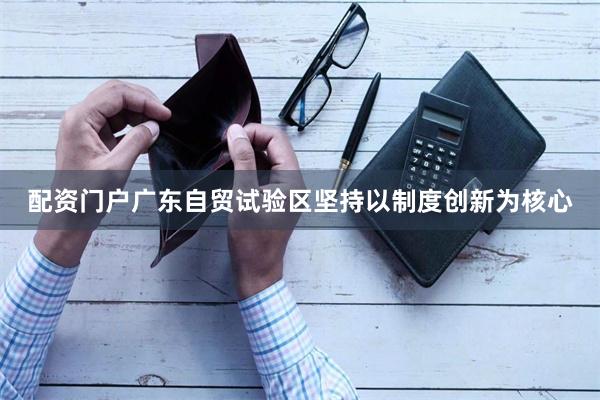 配资门户广东自贸试验区坚持以制度创新为核心