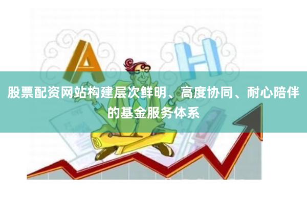 股票配资网站构建层次鲜明、高度协同、耐心陪伴的基金服务体系