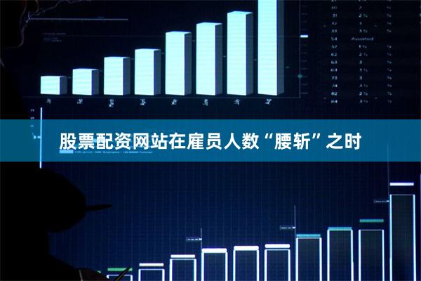 股票配资网站在雇员人数“腰斩”之时