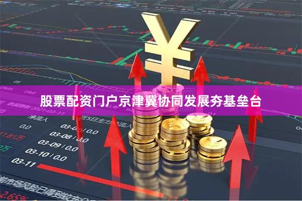 股票配资门户京津冀协同发展夯基垒台