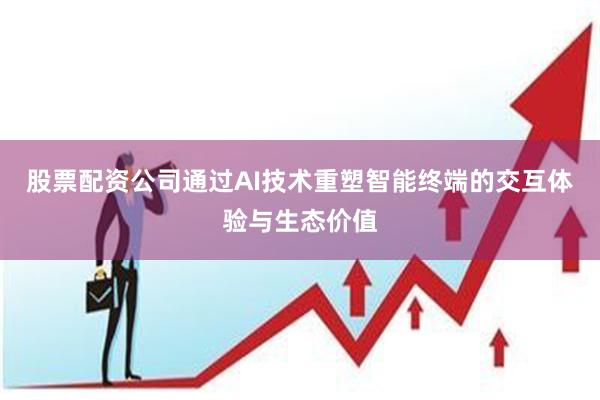 股票配资公司通过AI技术重塑智能终端的交互体验与生态价值